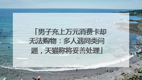 男子充上万元消费卡却无法购物：多人遇同类问题，天猫称将妥善处理